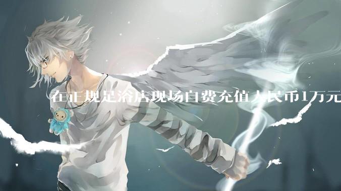 在正规足浴店现场自费充值人民币1万元及以上，是种怎样的体验?