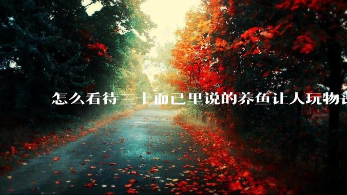 怎么看待三十而已里说的养鱼让人玩物丧志，养鱼是魔鬼，是黑洞，养鱼毁三代鱼缸毁一生的话?