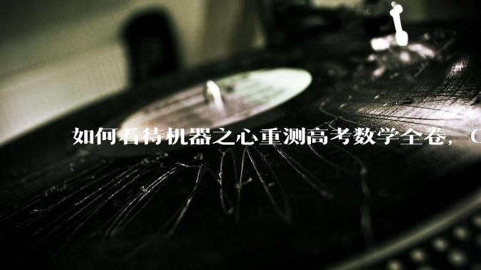 如何看待机器之心重测高考数学全卷，Gemini夺冠，豆包DeepSeek并列第二？