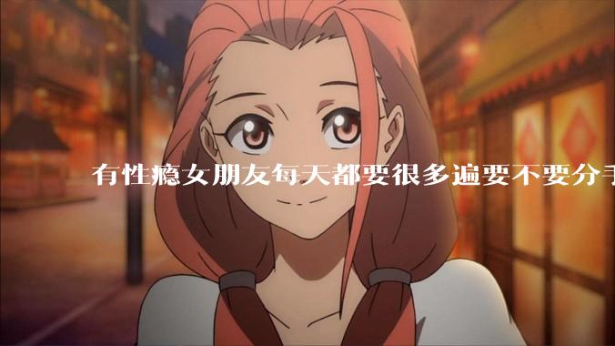有性瘾女朋友每天都要很多遍要不要分手?
